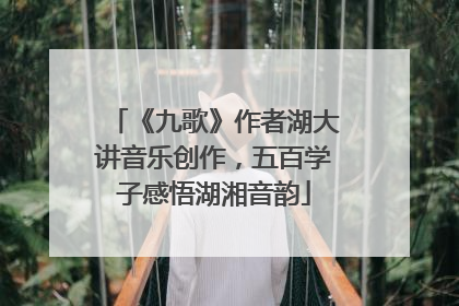 《九歌》作者湖大讲音乐创作，五百学子感悟湖湘音韵