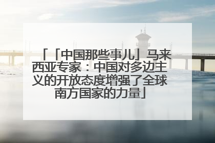 「中国那些事儿」马来西亚专家：中国对多边主义的开放态度增强了全球南方国家的力量