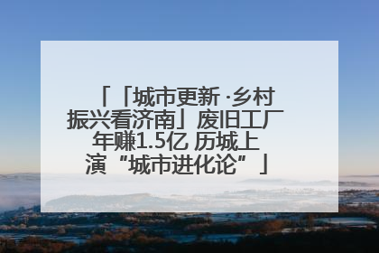 「城市更新 ·乡村振兴看济南」废旧工厂年赚1.5亿 历城上演“城市进化论”