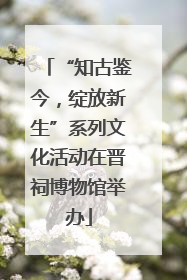 “知古鉴今，绽放新生”系列文化活动在晋祠博物馆举办