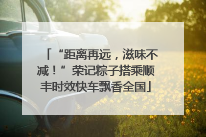 “距离再远，滋味不减！”荣记粽子搭乘顺丰时效快车飘香全国
