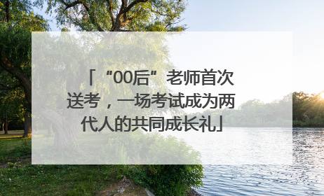 “00后”老师首次送考，一场考试成为两代人的共同成长礼