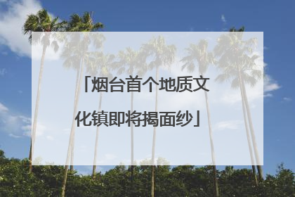 烟台首个地质文化镇即将揭面纱