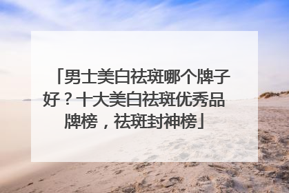 男士美白祛斑哪个牌子好？十大美白祛斑优秀品牌榜，祛斑封神榜