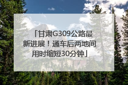 甘肃G309公路最新进展！通车后两地间用时缩短30分钟
