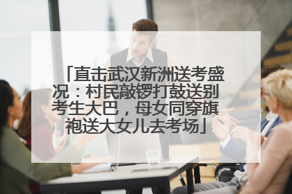 直击武汉新洲送考盛况：村民敲锣打鼓送别考生大巴，母女同穿旗袍送大女儿去考场