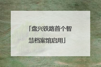 盘兴铁路首个智慧档案馆启用