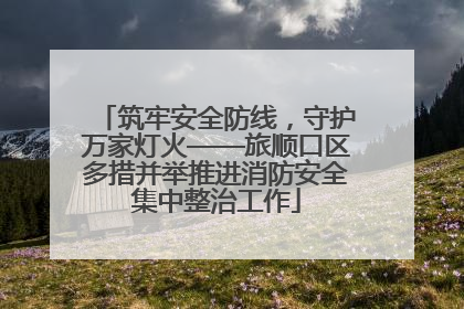 筑牢安全防线，守护万家灯火——旅顺口区多措并举推进消防安全集中整治工作