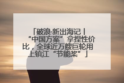 破浪·新出海记丨 “中国方案”拿捏性价比，全球近万艘巨轮用上镇江“节能桨”