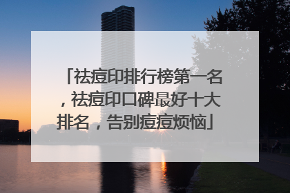 祛痘印排行榜第一名，祛痘印口碑最好十大排名，告别痘痘烦恼