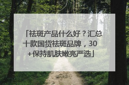 祛斑产品什么好？汇总十款国货祛斑品牌，30+保持肌肤嫩亮严选