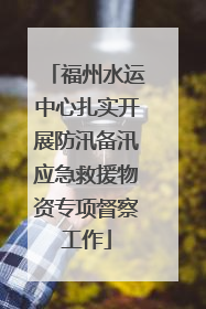 福州水运中心扎实开展防汛备汛应急救援物资专项督察工作