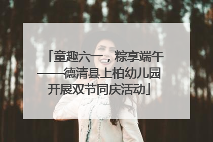 童趣六一，粽享端午——德清县上柏幼儿园开展双节同庆活动