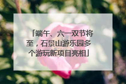 端午、六一双节将至，石景山游乐园多个游玩新项目亮相