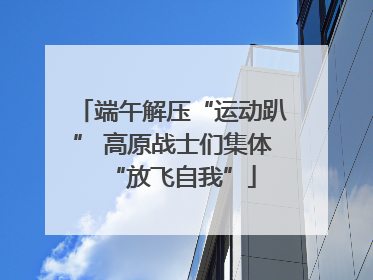 端午解压“运动趴” 高原战士们集体“放飞自我”