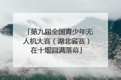 第九届全国青少年无人机大赛（湖北省赛）在十堰圆满落幕