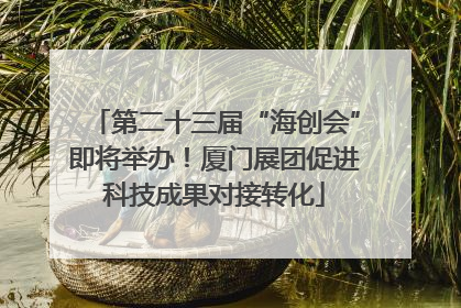 第二十三届“海创会”即将举办！厦门展团促进科技成果对接转化