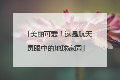 美丽可爱！这是航天员眼中的地球家园