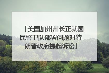 美国加州州长正就国民警卫队部署问题对特朗普政府提起诉讼