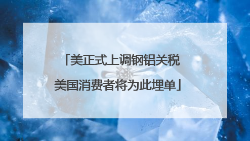 美正式上调钢铝关税 美国消费者将为此埋单