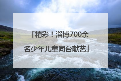 精彩！淄博700余名少年儿童同台献艺