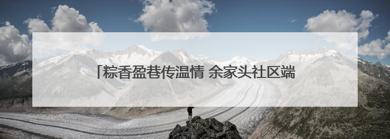 粽香盈巷传温情 余家头社区端午游园会绘就“银龄”幸福画卷