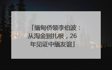 缅甸侨领李伯波：从淘金到扎根，26年见证中缅友谊