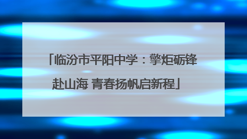 临汾市平阳中学：擎炬砺锋赴山海 青春扬帆启新程