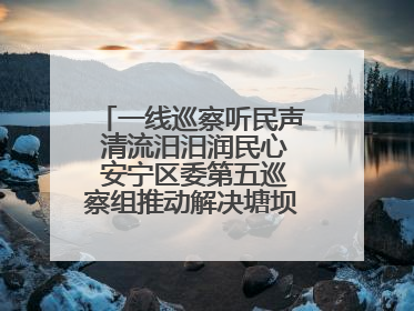 一线巡察听民声 清流汨汨润民心 安宁区委第五巡察组推动解决塘坝通水难题