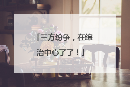 三方纷争，在综治中心了了！