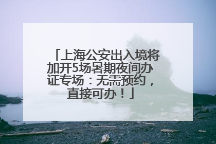上海公安出入境将加开5场暑期夜间办证专场：无需预约，直接可办！