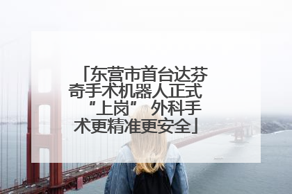 东营市首台达芬奇手术机器人正式“上岗” 外科手术更精准更安全