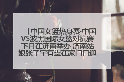 中国女篮热身赛·中国VS波黑国际女篮对抗赛下月在济南举办 济南姑娘张子宇有望在家门口迎来国家队首秀