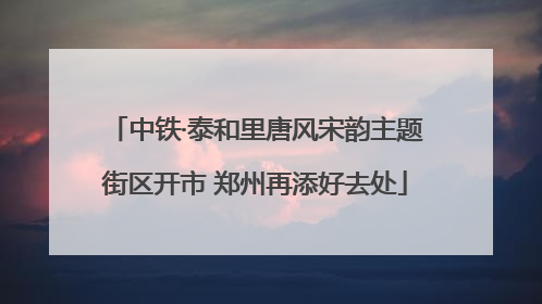 中铁·泰和里唐风宋韵主题街区开市 郑州再添好去处