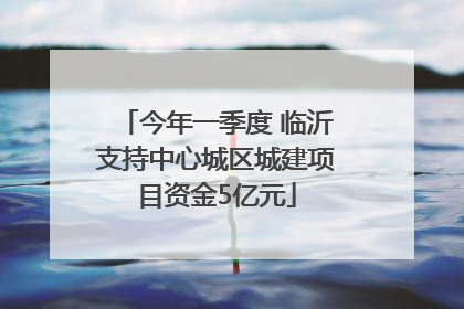 今年一季度 临沂支持中心城区城建项目资金5亿元