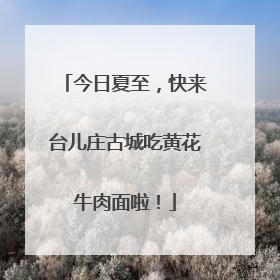 今日夏至，快来台儿庄古城吃黄花牛肉面啦！