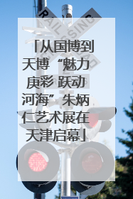 从国博到天博“魅力庚彩 跃动河海”朱炳仁艺术展在天津启幕