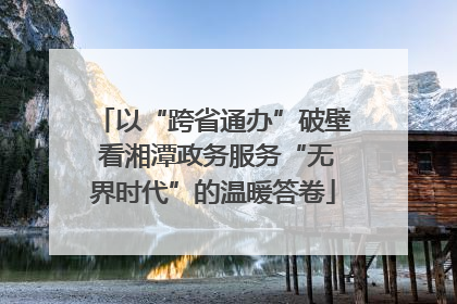 以“跨省通办”破壁 看湘潭政务服务“无界时代”的温暖答卷