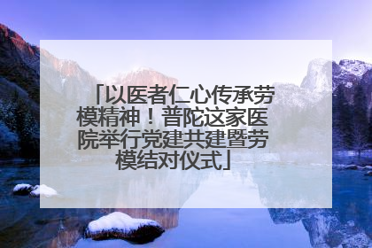 以医者仁心传承劳模精神！普陀这家医院举行党建共建暨劳模结对仪式