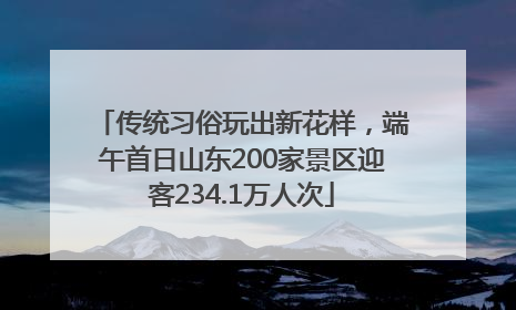 传统习俗玩出新花样，端午首日山东200家景区迎客234.1万人次