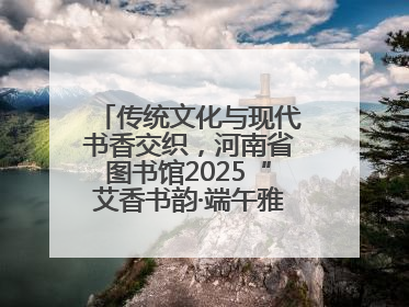传统文化与现代书香交织，河南省图书馆2025“艾香书韵·端午雅集”举办