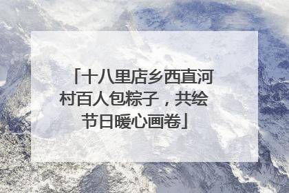 十八里店乡西直河村百人包粽子，共绘节日暖心画卷