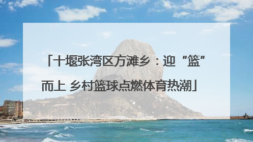 十堰张湾区方滩乡：迎“篮”而上 乡村篮球点燃体育热潮