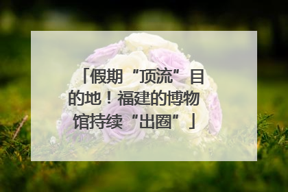 假期“顶流”目的地！福建的博物馆持续“出圈”