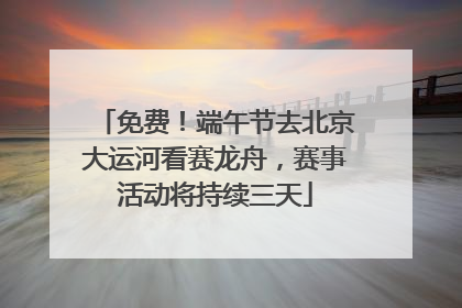 免费！端午节去北京大运河看赛龙舟，赛事活动将持续三天