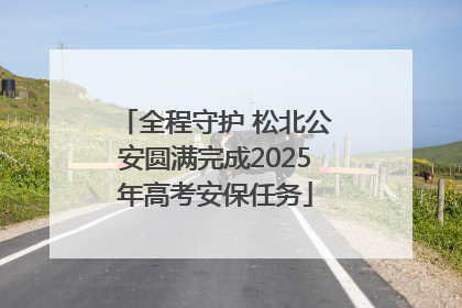 全程守护 松北公安圆满完成2025年高考安保任务