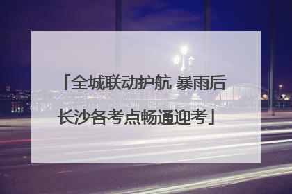 全城联动护航 暴雨后长沙各考点畅通迎考