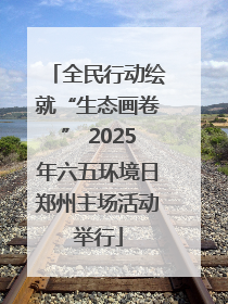 全民行动绘就“生态画卷” 2025年六五环境日郑州主场活动举行