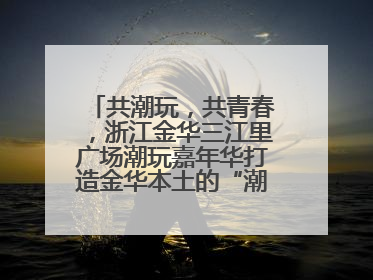 共潮玩，共青春，浙江金华三江里广场潮玩嘉年华打造金华本土的“潮玩”IP