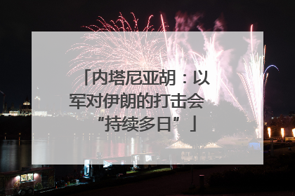 内塔尼亚胡：以军对伊朗的打击会“持续多日”